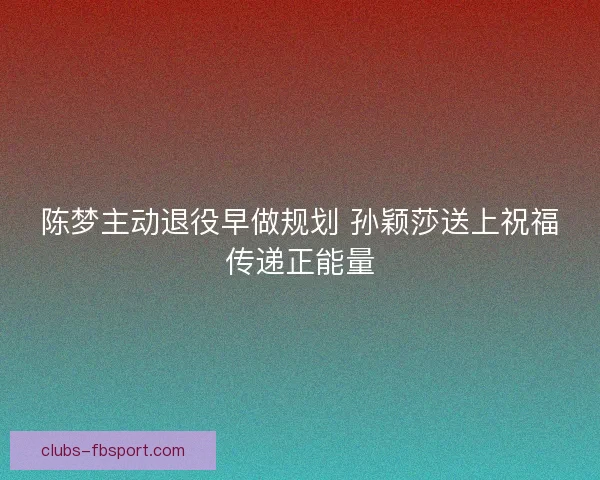 陈梦主动退役早做规划 孙颖莎送上祝福传递正能量 陈梦主动退役早做规划 孙颖莎送上祝福传递正能量