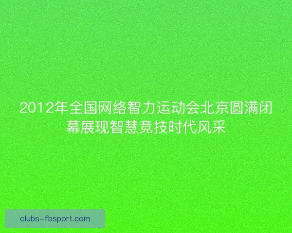 2012年全国网络智力运动会北京圆满闭幕展现智慧竞技时代风采 2012年全国网络智力运动会北京圆满闭幕展现智慧竞技时代风采
