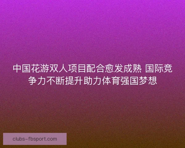 中国花游双人项目配合愈发成熟 国际竞争力不断提升助力体育强国梦想 中国花游双人项目配合愈发成熟 国际竞争力不断提升助力体育强国梦想