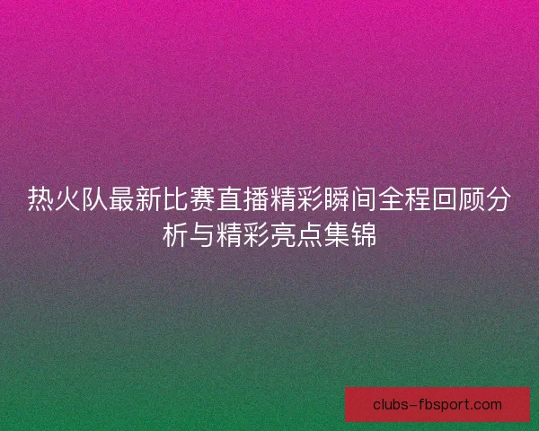 热火队最新比赛直播精彩瞬间全程回顾分析与精彩亮点集锦 热火队最新比赛直播精彩瞬间全程回顾分析与精彩亮点集锦