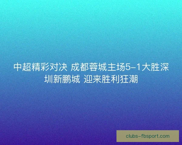 中超精彩对决 成都蓉城主场5-1大胜深圳新鹏城 迎来胜利狂潮