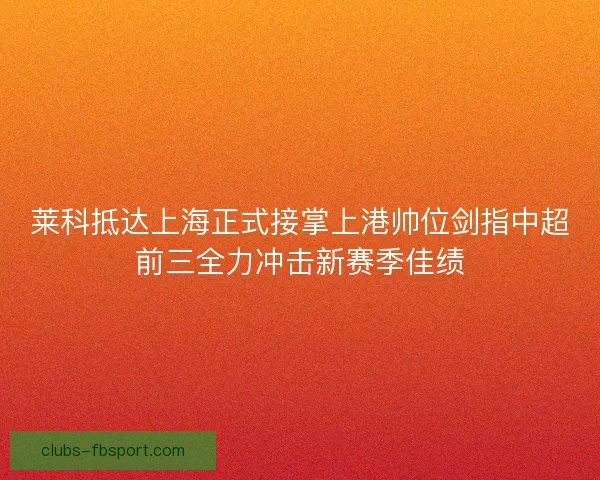 莱科抵达上海正式接掌上港帅位剑指中超前三全力冲击新赛季佳绩