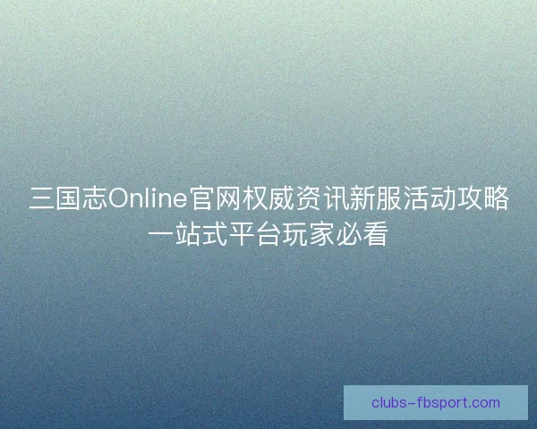 三国志Online官网权威资讯新服活动攻略一站式平台玩家必看