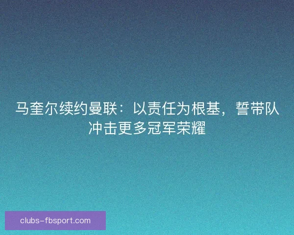 马奎尔续约曼联：以责任为根基，誓带队冲击更多冠军荣耀
