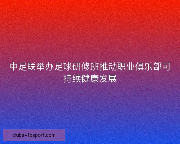 中足联举办足球研修班推动职业俱乐部可持续健康发展