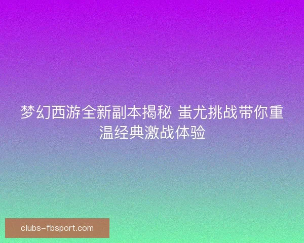 梦幻西游全新副本揭秘 蚩尤挑战带你重温经典激战体验