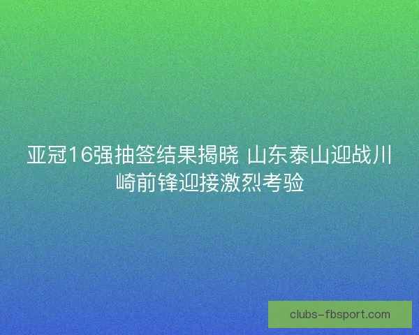 亚冠16强抽签结果揭晓 山东泰山迎战川崎前锋迎接激烈考验