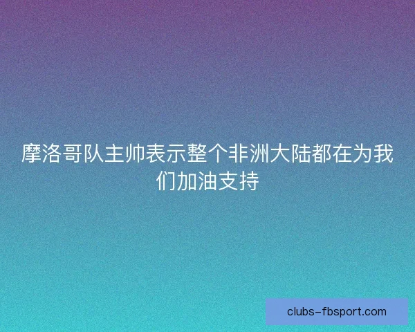 摩洛哥队主帅表示整个非洲大陆都在为我们加油支持